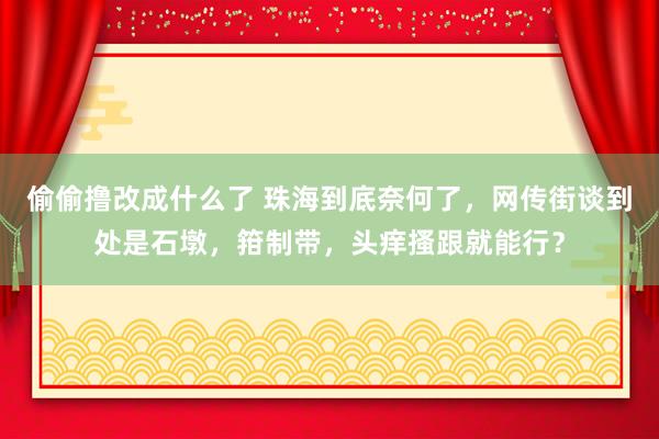 偷偷撸改成什么了 珠海到底奈何了，网传街谈到处是石墩，箝制带，头痒搔跟就能行？