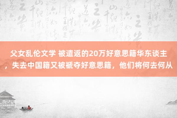 父女乱伦文学 被遣返的20万好意思籍华东谈主，失去中国籍又被褫夺好意思籍，他们将何去何从