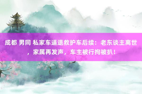 成都 男同 私家车逼退救护车后续：老东谈主离世，家属再发声，车主被行拘被扒！