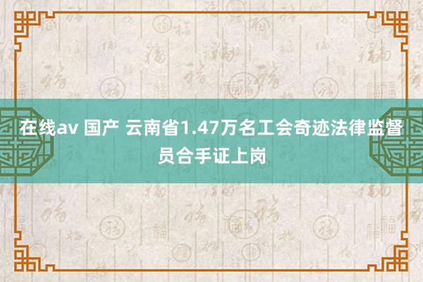 在线av 国产 云南省1.47万名工会奇迹法律监督员合手证上岗