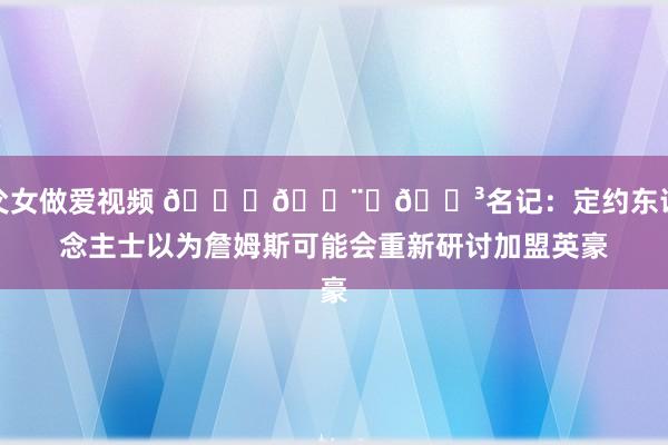 父女做爱视频 👑👨‍🍳名记：定约东说念主士以为詹姆斯可能会重新研讨加盟英豪