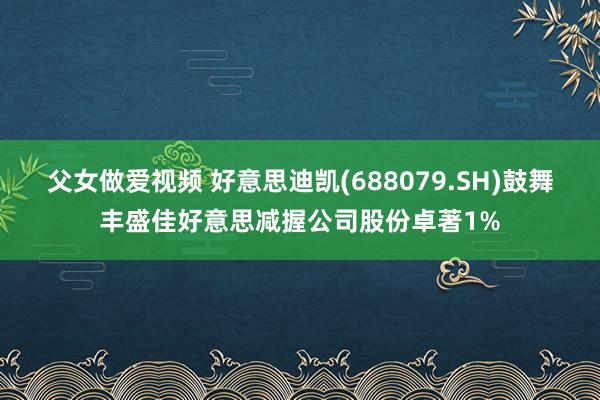 父女做爱视频 好意思迪凯(688079.SH)鼓舞丰盛佳好意思减握公司股份卓著1%