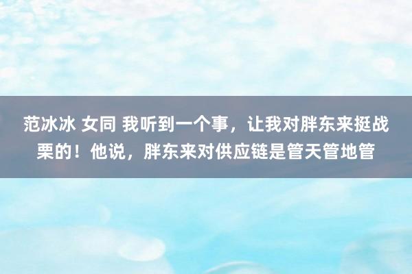 范冰冰 女同 我听到一个事，让我对胖东来挺战栗的！他说，胖东来对供应链是管天管地管