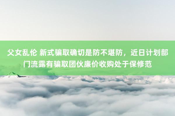 父女乱伦 新式骗取确切是防不堪防，近日计划部门流露有骗取团伙廉价收购处于保修范