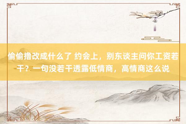 偷偷撸改成什么了 约会上，别东谈主问你工资若干？一句没若干透露低情商，高情商这么说