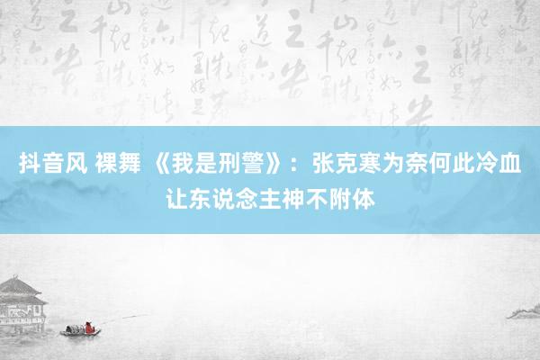 抖音风 裸舞 《我是刑警》：张克寒为奈何此冷血让东说念主神不附体