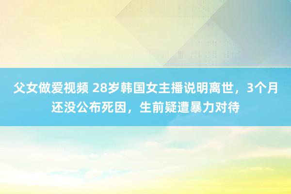 父女做爱视频 28岁韩国女主播说明离世，3个月还没公布死因，生前疑遭暴力对待