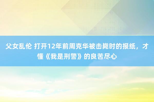 父女乱伦 打开12年前周克华被击毙时的报纸，才懂《我是刑警》的良苦尽心