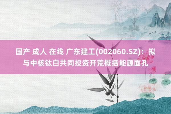 国产 成人 在线 广东建工(002060.SZ)：拟与中核钛白共同投资开荒概括能源面孔