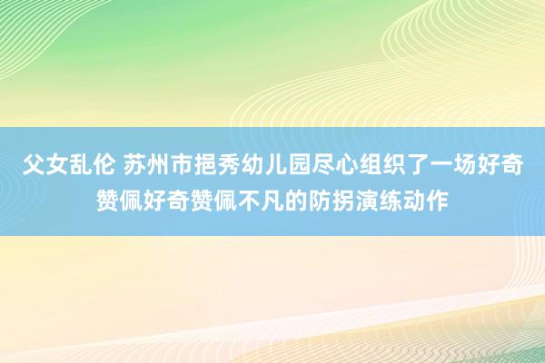 父女乱伦 苏州市挹秀幼儿园尽心组织了一场好奇赞佩好奇赞佩不凡的防拐演练动作