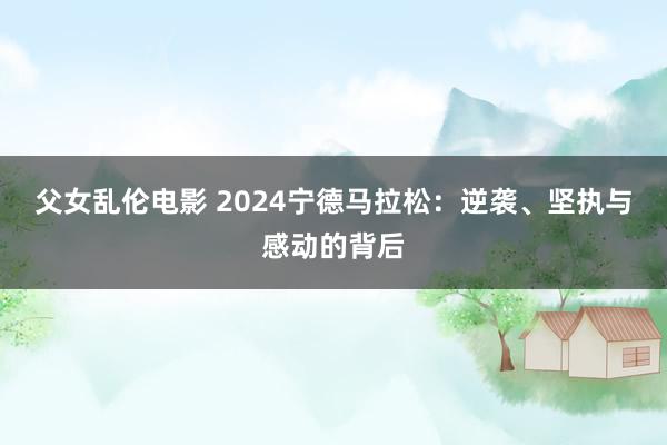 父女乱伦电影 2024宁德马拉松：逆袭、坚执与感动的背后