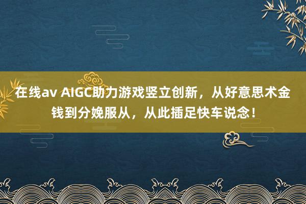 在线av AIGC助力游戏竖立创新，从好意思术金钱到分娩服从，从此插足快车说念！