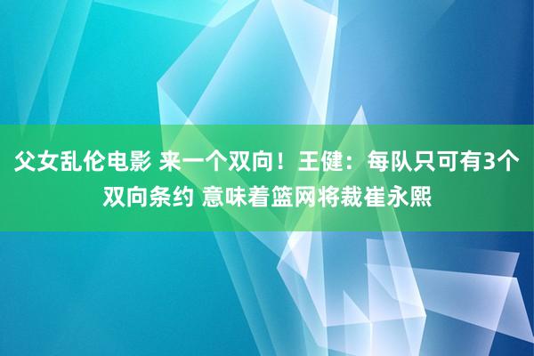 父女乱伦电影 来一个双向！王健：每队只可有3个双向条约 意味着篮网将裁崔永熙