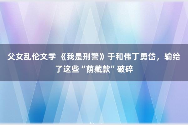 父女乱伦文学 《我是刑警》于和伟丁勇岱，输给了这些“荫藏款”破碎