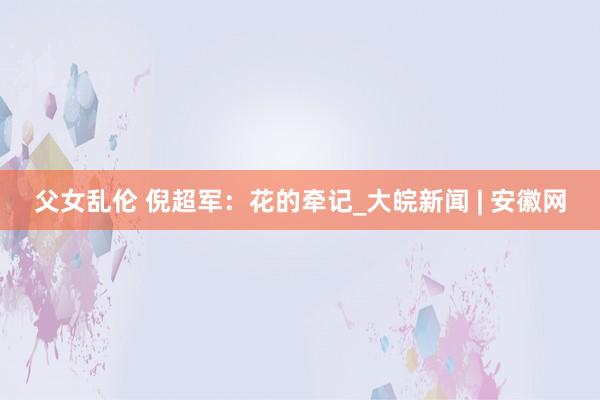 父女乱伦 倪超军：花的牵记_大皖新闻 | 安徽网