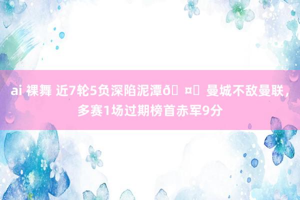 ai 裸舞 近7轮5负深陷泥潭🤕曼城不敌曼联，多赛1场过期榜首赤军9分