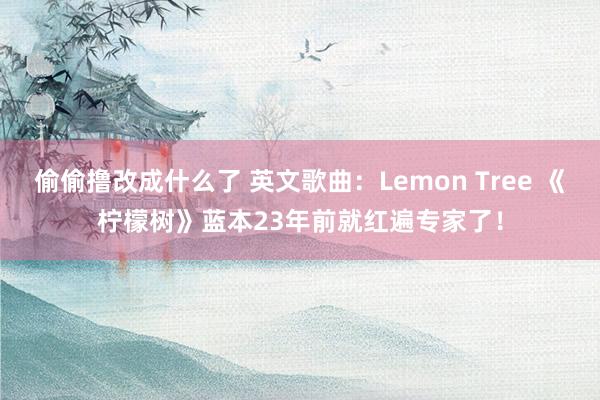 偷偷撸改成什么了 英文歌曲：Lemon Tree 《柠檬树》蓝本23年前就红遍专家了！