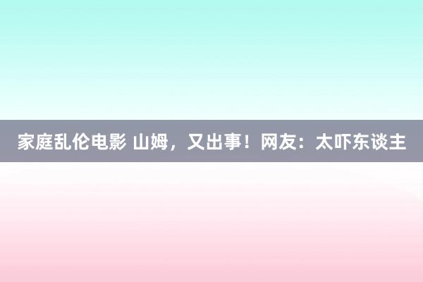 家庭乱伦电影 山姆，又出事！网友：太吓东谈主