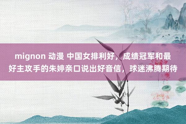 mignon 动漫 中国女排利好，成绩冠军和最好主攻手的朱婷亲口说出好音信，球迷沸腾期待