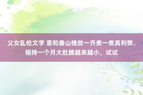 父女乱伦文学 薏和善山楂放一齐煮一煮真利弊，相持一个月大肚腩越来越小，试试