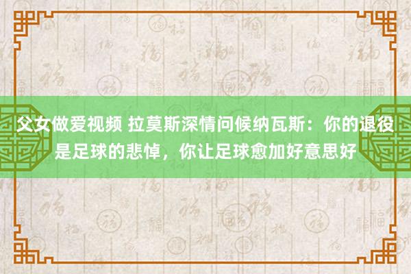 父女做爱视频 拉莫斯深情问候纳瓦斯：你的退役是足球的悲悼，你让足球愈加好意思好