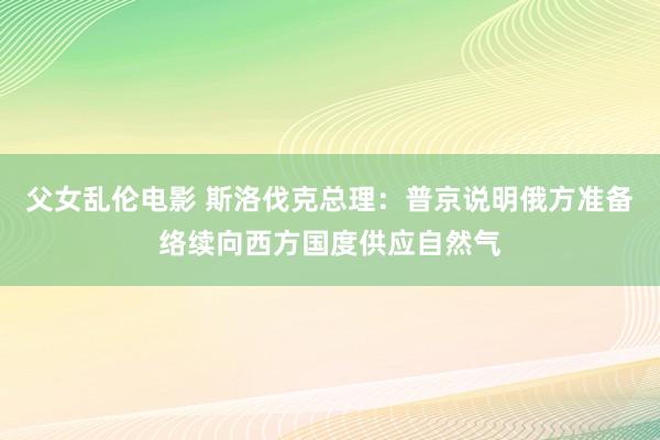 父女乱伦电影 斯洛伐克总理：普京说明俄方准备络续向西方国度供应自然气