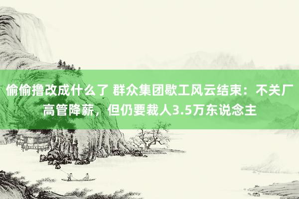 偷偷撸改成什么了 群众集团歇工风云结束：不关厂高管降薪，但仍要裁人3.5万东说念主