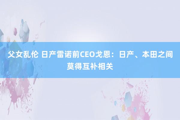 父女乱伦 日产雷诺前CEO戈恩：日产、本田之间莫得互补相关