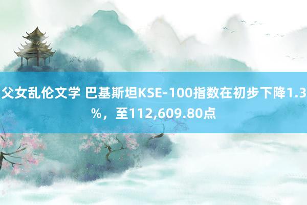 父女乱伦文学 巴基斯坦KSE-100指数在初步下降1.3%，至112，609.80点