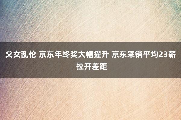 父女乱伦 京东年终奖大幅擢升 京东采销平均23薪 拉开差距