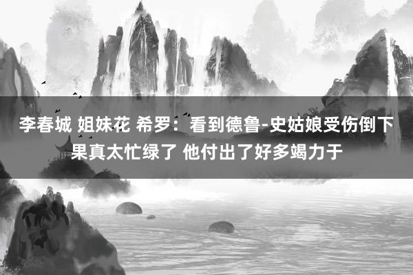 李春城 姐妹花 希罗：看到德鲁-史姑娘受伤倒下果真太忙绿了 他付出了好多竭力于