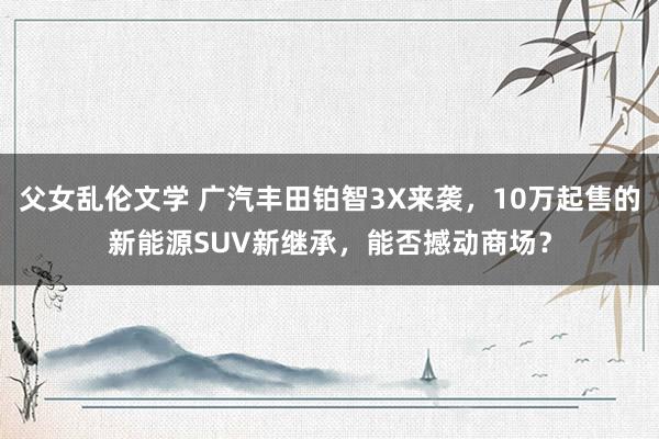 父女乱伦文学 广汽丰田铂智3X来袭，10万起售的新能源SUV新继承，能否撼动商场？