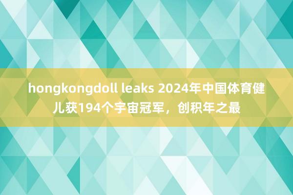 hongkongdoll leaks 2024年中国体育健儿获194个宇宙冠军，创积年之最
