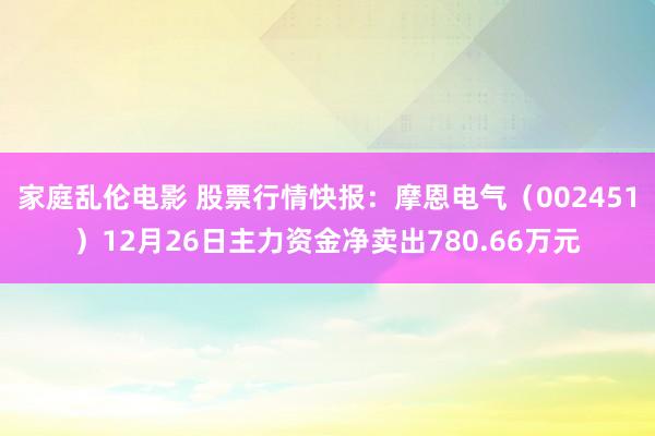 家庭乱伦电影 股票行情快报：摩恩电气（002451）12月26日主力资金净卖出780.66万元