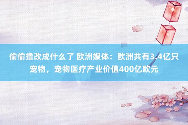 偷偷撸改成什么了 欧洲媒体：欧洲共有3.4亿只宠物，宠物医疗产业价值400亿欧元