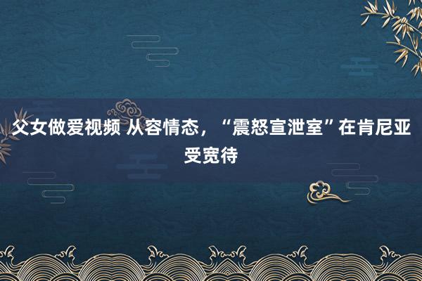 父女做爱视频 从容情态，“震怒宣泄室”在肯尼亚受宽待