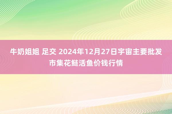 牛奶姐姐 足交 2024年12月27日宇宙主要批发市集花鲢活鱼价钱行情