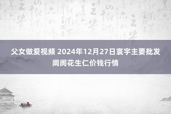 父女做爱视频 2024年12月27日寰宇主要批发阛阓花生仁价钱行情