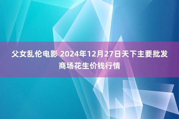 父女乱伦电影 2024年12月27日天下主要批发商场花生价钱行情