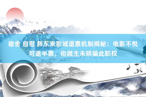 宿舍 自慰 胖东来影城退票机制揭秘：电影不悦可退半票，但顾主未哄骗此职权