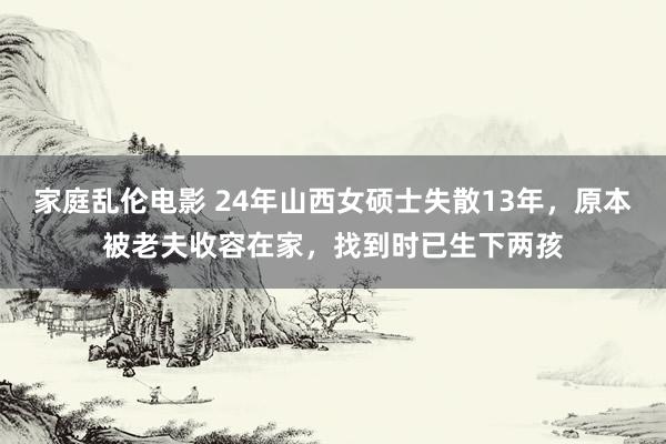 家庭乱伦电影 24年山西女硕士失散13年，原本被老夫收容在家，找到时已生下两孩