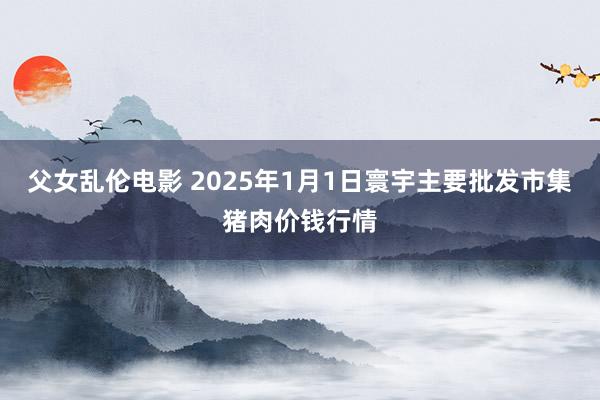 父女乱伦电影 2025年1月1日寰宇主要批发市集猪肉价钱行情