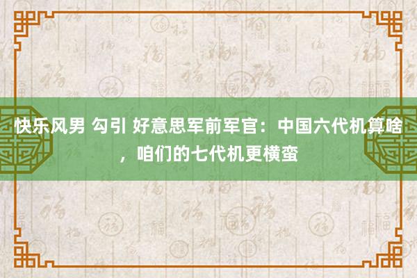 快乐风男 勾引 好意思军前军官：中国六代机算啥，咱们的七代机更横蛮