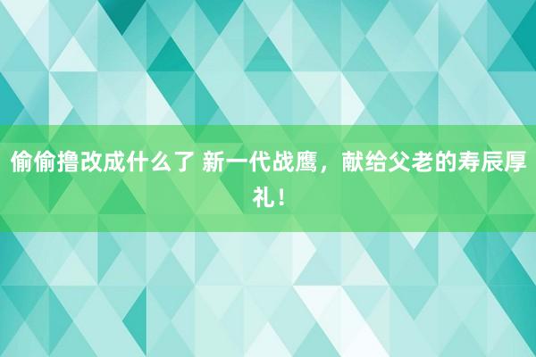 偷偷撸改成什么了 新一代战鹰，献给父老的寿辰厚礼！