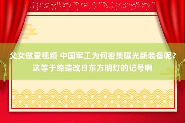 父女做爱视频 中国军工为何密集曝光新装备呢？这等于缔造改日东方明灯的记号啊