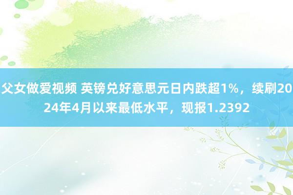 父女做爱视频 英镑兑好意思元日内跌超1%，续刷2024年4月以来最低水平，现报1.2392