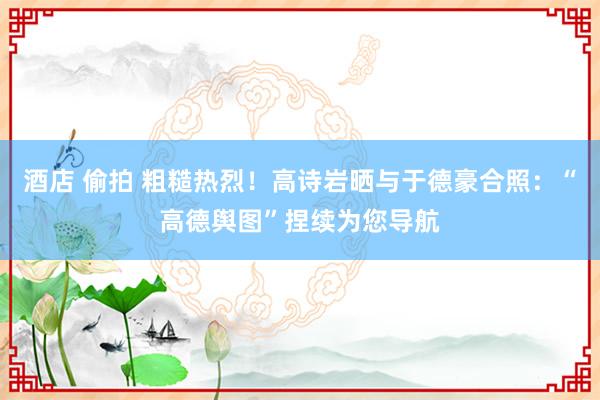 酒店 偷拍 粗糙热烈！高诗岩晒与于德豪合照：“高德舆图”捏续为您导航