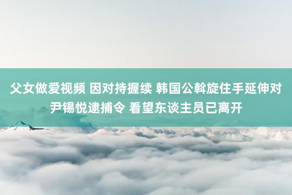 父女做爱视频 因对持握续 韩国公斡旋住手延伸对尹锡悦逮捕令 看望东谈主员已离开