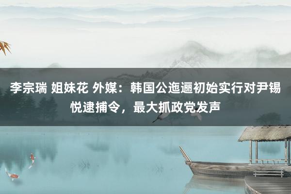 李宗瑞 姐妹花 外媒：韩国公迤逦初始实行对尹锡悦逮捕令，最大抓政党发声