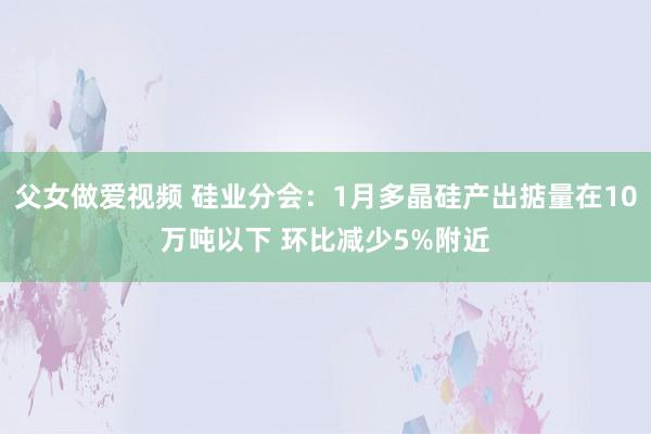 父女做爱视频 硅业分会：1月多晶硅产出掂量在10万吨以下 环比减少5%附近